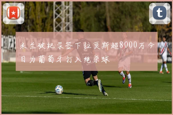 米兰破纪录签下拉莫斯超8000万今日为葡萄牙打入绝杀球