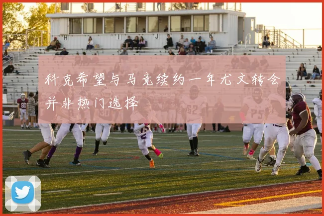 科克希望与马竞续约一年尤文转会并非热门选择