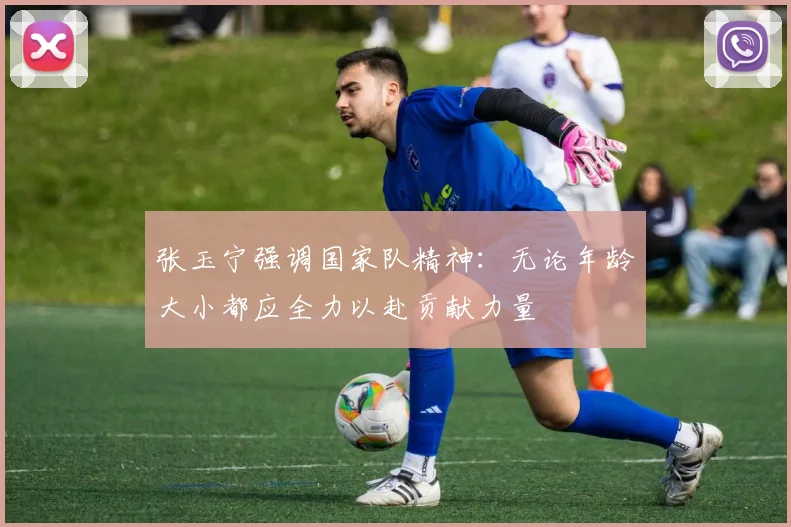 张玉宁强调国家队精神：无论年龄大小都应全力以赴贡献力量