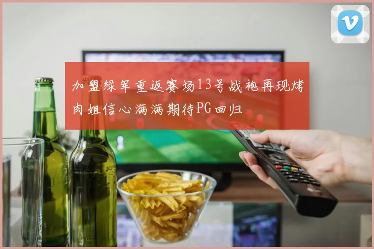 加盟绿军重返赛场13号战袍再现烤肉姐信心满满期待PG回归