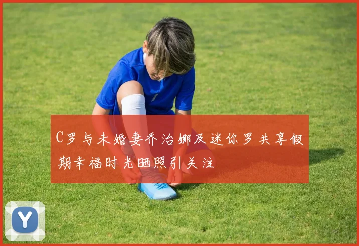 C罗与未婚妻乔治娜及迷你罗共享假期幸福时光晒照引关注