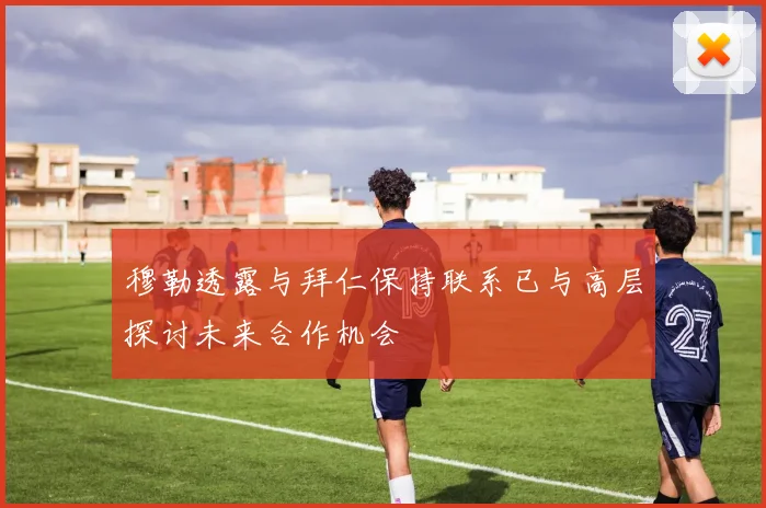 穆勒透露与拜仁保持联系已与高层探讨未来合作机会