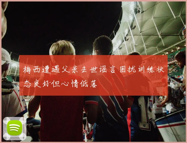 梅西遭遇父亲去世谣言困扰训练状态良好但心情低落
