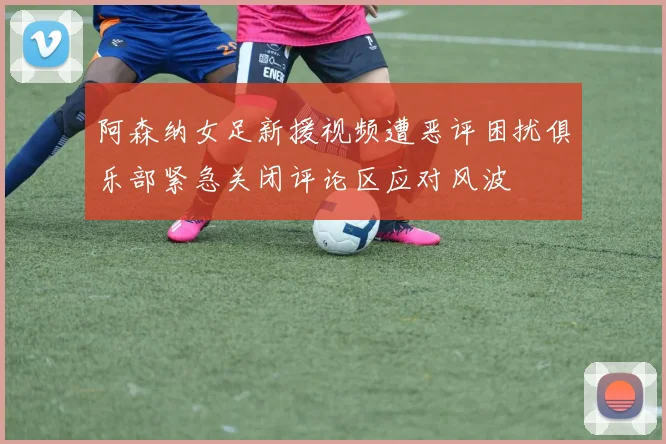 阿森纳女足新援视频遭恶评困扰俱乐部紧急关闭评论区应对风波