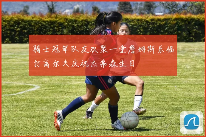 骑士冠军队友欢聚一堂詹姆斯乐福打高尔夫庆祝杰弗森生日