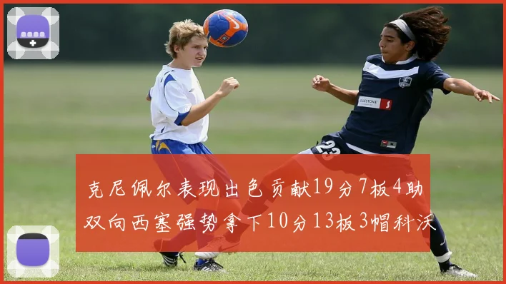 克尼佩尔表现出色贡献19分7板4助双向西塞强势拿下10分13板3帽科沃德也有17分2帽的精彩表现