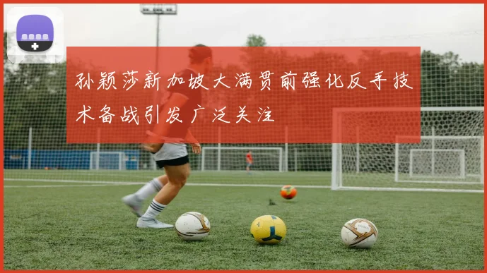 孙颖莎新加坡大满贯前强化反手技术备战引发广泛关注