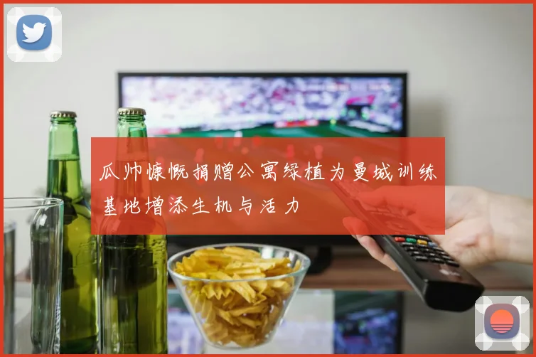 瓜帅慷慨捐赠公寓绿植为曼城训练基地增添生机与活力