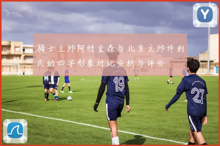 骑士主帅阿特金森与北京主帅许利民的四字形象对比分析与评价