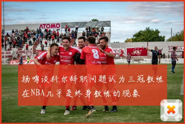 杨鸣谈科尔辞职问题认为三冠教练在NBA几乎是终身教练的现象