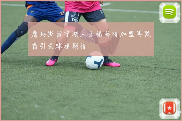 詹姆斯留守湖人乐福或将加盟再聚首引发球迷期待
