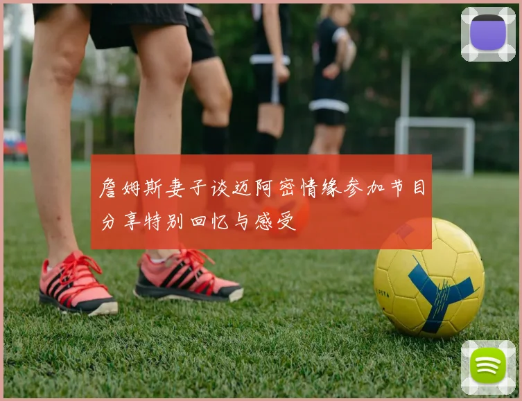 詹姆斯妻子谈迈阿密情缘参加节目分享特别回忆与感受