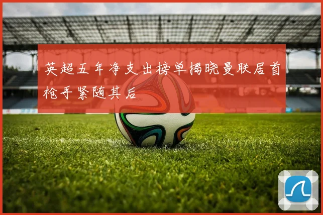 英超五年净支出榜单揭晓曼联居首枪手紧随其后