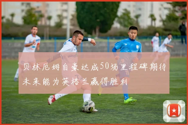 贝林厄姆自豪达成50场里程碑期待未来能为英格兰赢得胜利