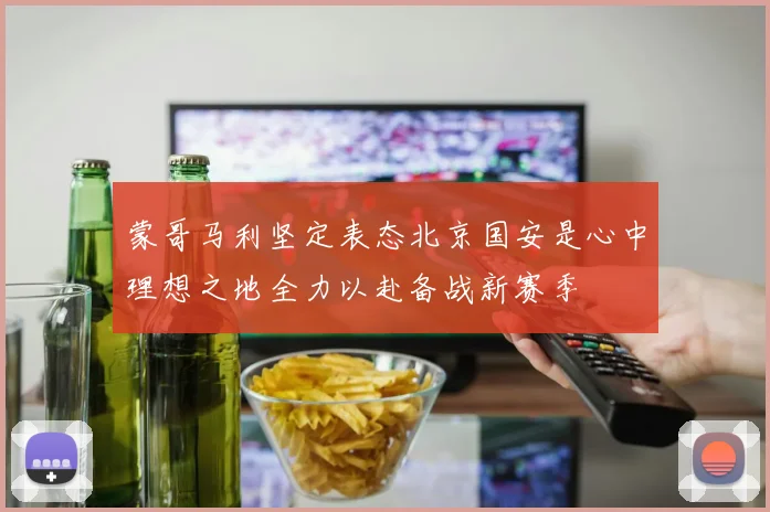 蒙哥马利坚定表态北京国安是心中理想之地全力以赴备战新赛季