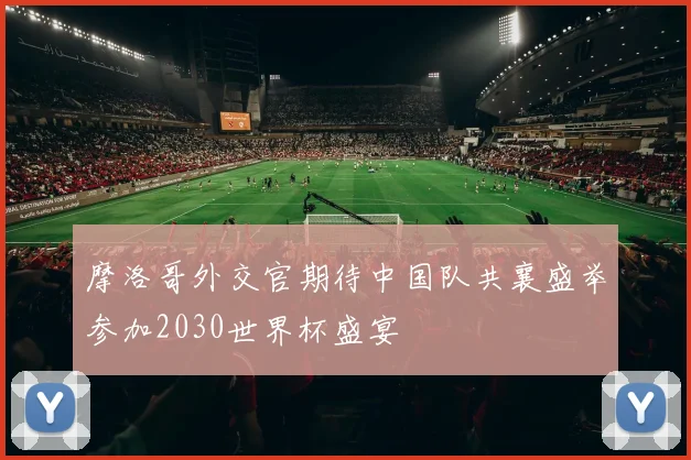 摩洛哥外交官期待中国队共襄盛举参加2030世界杯盛宴