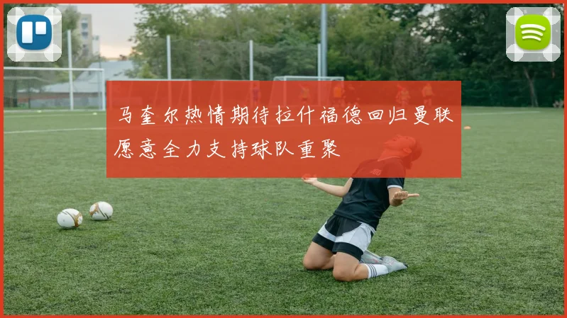 马奎尔热情期待拉什福德回归曼联愿意全力支持球队重聚