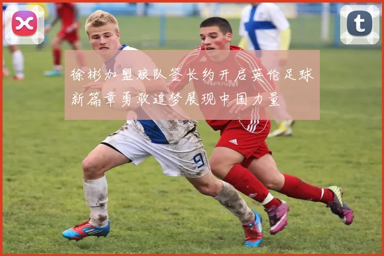 徐彬加盟狼队签长约开启英伦足球新篇章勇敢追梦展现中国力量
