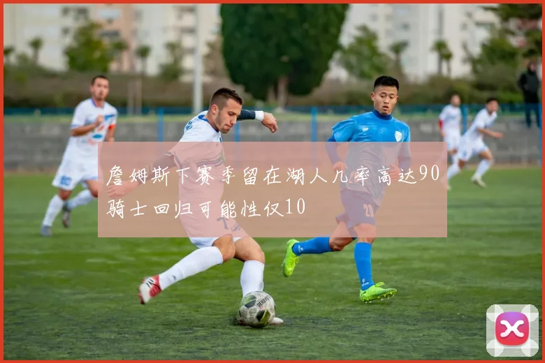 詹姆斯下赛季留在湖人几率高达90骑士回归可能性仅10