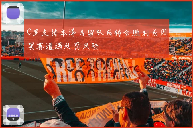 C罗支持本泽马留队或转会胜利或因罢赛遭遇处罚风险