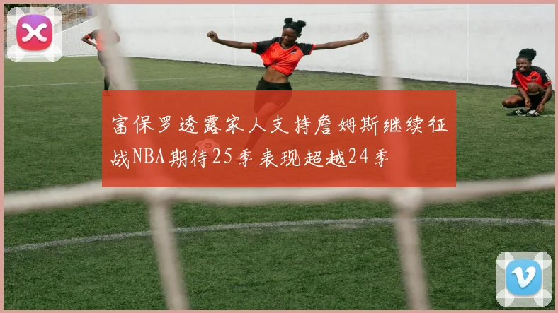 富保罗透露家人支持詹姆斯继续征战NBA期待25季表现超越24季