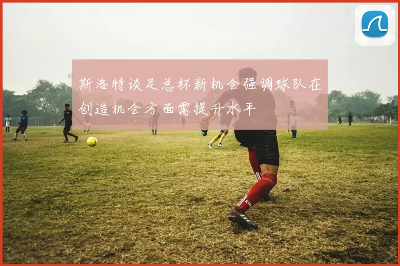斯洛特谈足总杯新机会强调球队在创造机会方面需提升水平