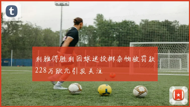 利雅得胜利因球迷投掷杂物被罚款228万欧元引发关注