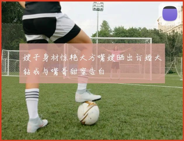 嫂子身材惊艳大方嘴嫂晒出订婚大钻戒与嘴哥甜蜜告白
