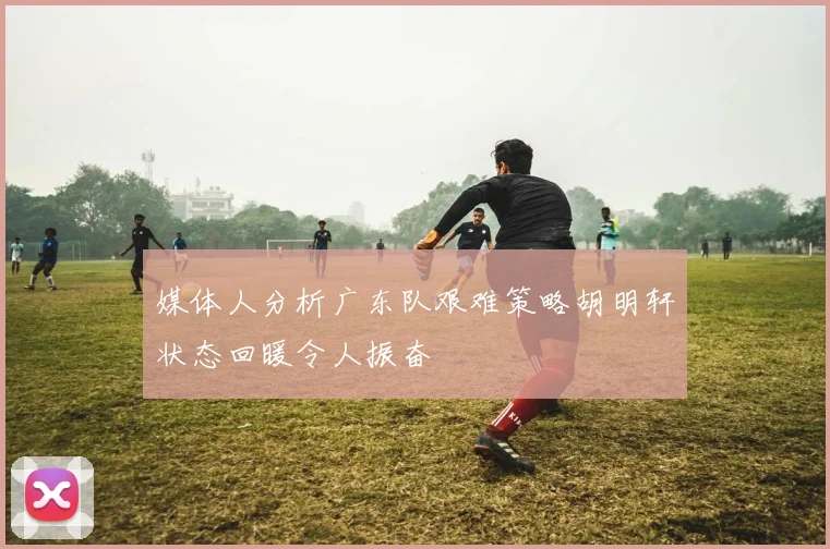 媒体人分析广东队艰难策略胡明轩状态回暖令人振奋